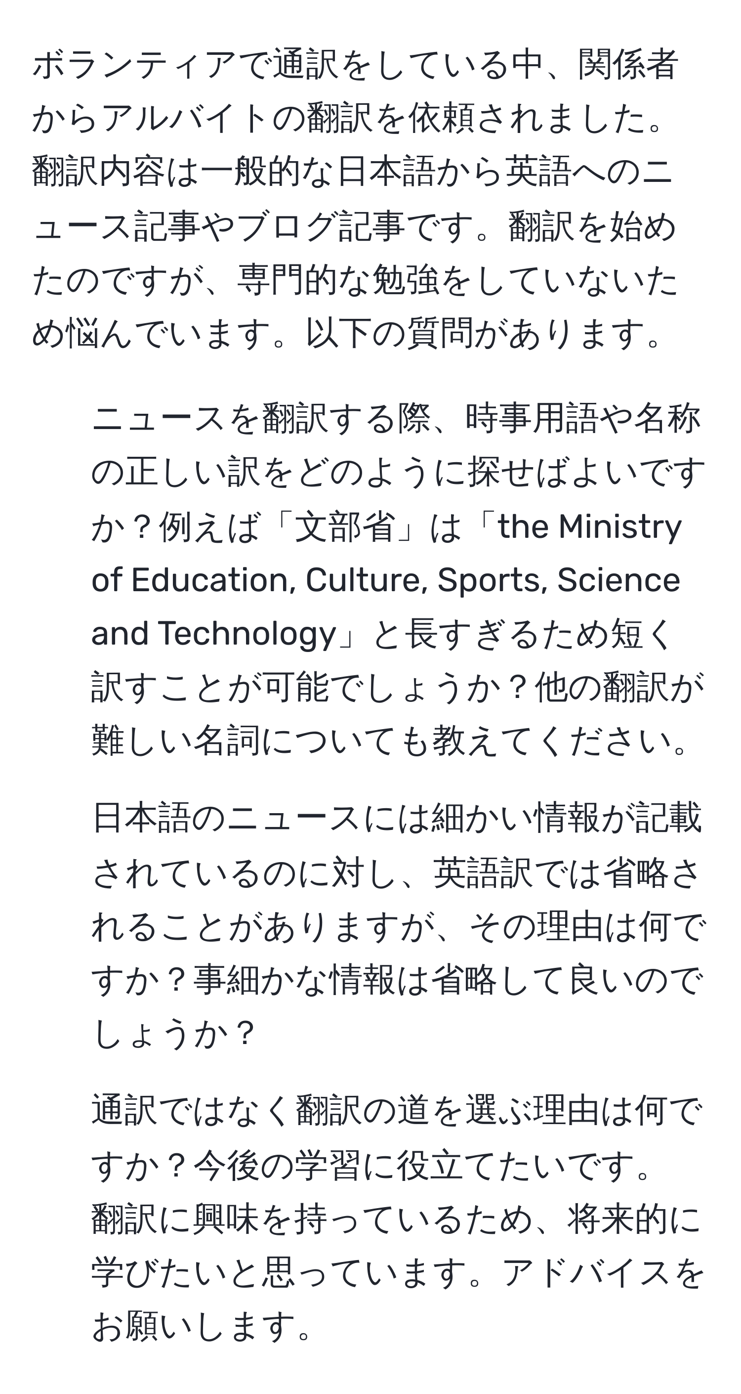 ボランティアで通訳をしている中、関係者からアルバイトの翻訳を依頼されました。翻訳内容は一般的な日本語から英語へのニュース記事やブログ記事です。翻訳を始めたのですが、専門的な勉強をしていないため悩んでいます。以下の質問があります。  
1. ニュースを翻訳する際、時事用語や名称の正しい訳をどのように探せばよいですか？例えば「文部省」は「the Ministry of Education, Culture, Sports, Science and Technology」と長すぎるため短く訳すことが可能でしょうか？他の翻訳が難しい名詞についても教えてください。  
2. 日本語のニュースには細かい情報が記載されているのに対し、英語訳では省略されることがありますが、その理由は何ですか？事細かな情報は省略して良いのでしょうか？  
3. 通訳ではなく翻訳の道を選ぶ理由は何ですか？今後の学習に役立てたいです。  
翻訳に興味を持っているため、将来的に学びたいと思っています。アドバイスをお願いします。