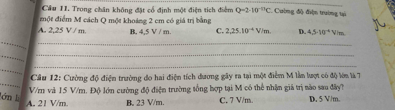 Trong chân không đặt cố định một điện tích điểm Q=2· 10^(-13)C. Cường độ điện trường tại
một điểm M cách Q một khoảng 2 cm có giá trị bằng
A. 2,25 V / m. B. 4,5 V / m. C. 2,25.10^(-4)V/m. D. 4,5· 10^(-4)V/m. 
_
_
_
_
_
_
_
Câu 12: Cường độ điện trường do hai điện tích dương gây ra tại một điểm M lần lượt có độ lớn là 7
V/m và 15 V/m. Độ lớn cường độ điện trường tổng hợp tại M có thể nhận giá trị nào sau đây?
lớn là D. 5 V/m.
A. 21 V/m. B. 23 V/m. C. 7 V/m.