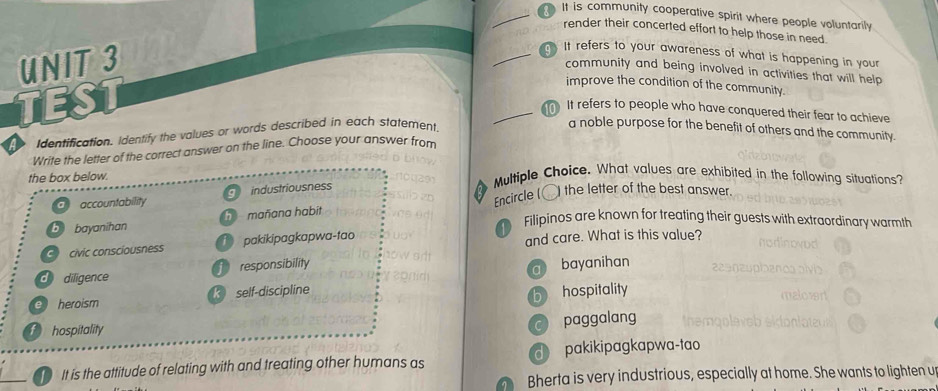 It is community cooperative spirit where people voluntarily
render their concerted effort to help those in need
UNIT3
_. It refers to your awareness of what is happening in your
community and being involved in activities that will help 
TEST
improve the condition of the community.
_ It refers to people who have conquered their fear to achieve
Identification. Identify the values or words described in each statement.
a noble purpose for the benefit of others and the community.
Write the letter of the correct answer on the line. Choose your answer from
the box below.
Multiple Choice. What values are exhibited in the following situations?
Encircle (〇) the letter of the best answer.
a accountability industriousness
b bayanihan h mañana habit
C civic conscíousness T pakikipagkapwa-tao D Filipinos are known for treating their guests with extraordinary warmth
and care. What is this value?
d diligence responsibility
e heroism k self-discipline a bayanihan
b hospitality
t hospitality
c paggalang
_ It is the attitude of relating with and treating other humans as d pakikipagkapwa-tao
Bherta is very industrious, especially at home. She wants to lighten u