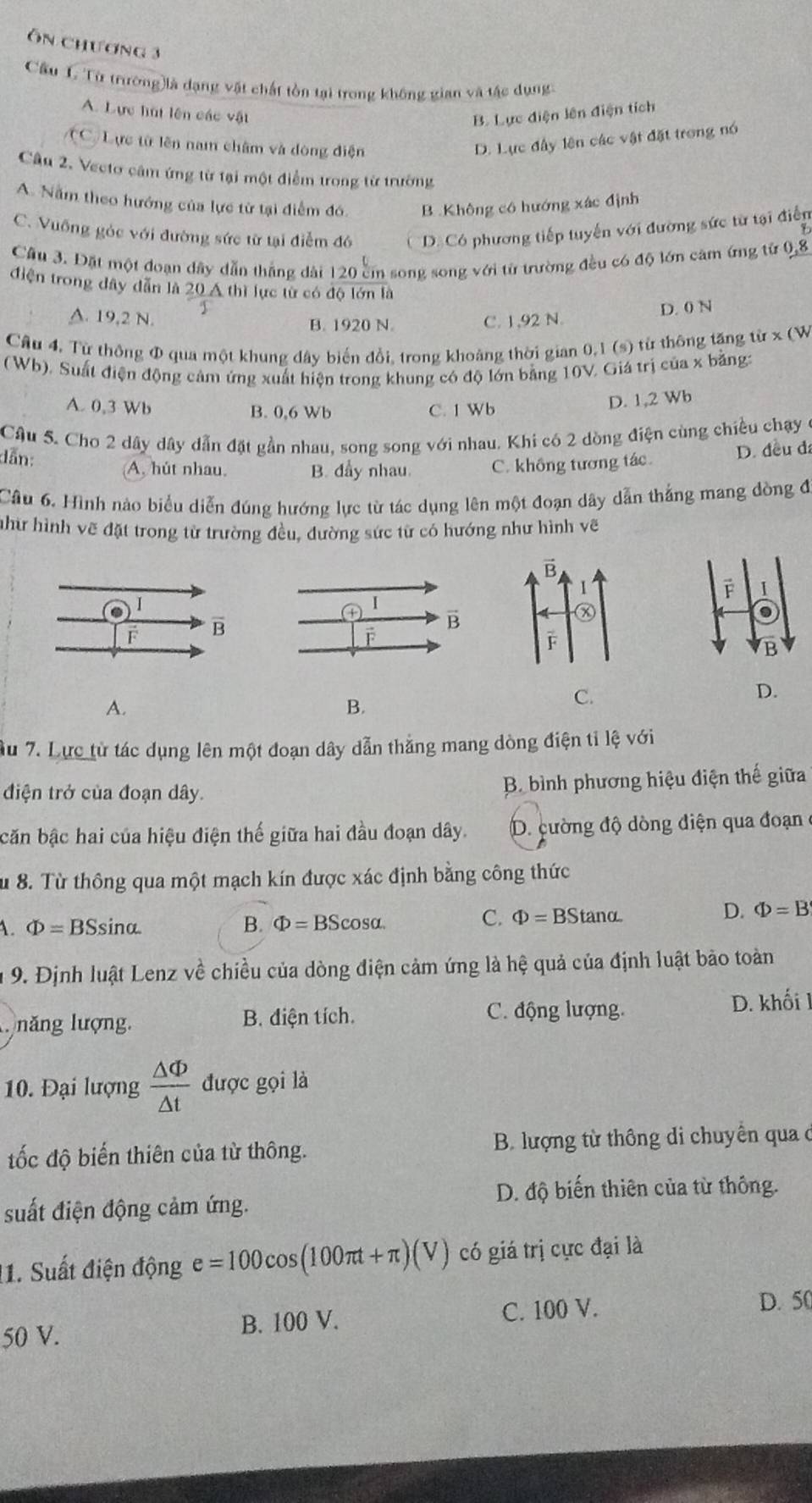 Ôn chương 3
Cầu L Từ trường)là dạng vật chất tồn tại trong không gian và tậc dụng
A. Lực hút lên các vật B. Lực điện lên điện tích
(C Lực từ lên nam châm và dòng điện
D. Lực đây lên các vật đặt trong nó
Câu 2. Vecto câm ứng từ tại một điểm trong từ trường
A. Nằm theo hướng của lực từ tại điểm đó. B. Không cô hướng xác định
C. Vuỡng góc với đường sức từ tại điễm đó D Có phương tiếp tuyến với đường sức từ tại điễn
Cầu 3. Đặt một đoạn dây dẫn thắng dài 120 cm song song với từ trường đều có độ lớn căm ứng từ 0,8
điện trong dây dẫn là 20 Á thì lực từ có độ lớn là
B. 1920 N. D. 0 N
A. 19,2 N. C. 1,92 N.
Câu 4. Từ thông Φ qua một khung dây biến đổi, trong khoảng thời gian 0,1 (s) từ thông tăng từ x (W
(Wb). Suất điện động cảm ứng xuất hiện trong khung có độ lớn bằng 10V. Giá trị của x bằng:
B. 0,6 Wb D. 1,2 Wb
A. 0,3 Wb C. 1 Wb
Câu 5. Cho 2 dây dây dẫn đặt gần nhau, song song với nhau. Khi có 2 dòng điện cùng chiều chạy
dẫn: A, hút nhau. B. dẩy nhau. C. không tương tác.
D. đều đ
Câu 6. Hình nào biểu diễn đúng hướng lực từ tác dụng lên một đoạn dây dẫn thắng mang dòng đi
như hình vẽ đặt trong từ trường đều, đường sức từ có hướng như hình vẽ
I
.
B
D.
A.
B.
C.
u 7. Lực từ tác dụng lên một đoạn dây dẫn thắng mang dòng điện tỉ lệ với
điện trở của đoạn dây. B. bình phương hiệu điện thế giữa
căn bậc hai của hiệu điện thế giữa hai đầu đoạn dây. D. cường độ dòng điện qua đoạn 
Sừ 8. Từ thông qua một mạch kín được xác định bằng công thức
1. Phi =BSsin alpha B. Phi =BScos alpha .
C. Phi =BStan alpha D. Phi =B
9. Định luật Lenz về chiều của dòng điện cảm ứng là hệ quả của định luật bảo toàn
năng lượng. B. điện tích. C. động lượng. D. khối 1
10. Đại lượng  △ Phi /△ t  được gọi là
ốc độ biến thiên của từ thông.  B. lượng từ thông di chuyên qua c
D. độ biến thiên của từ thông.
suất điện động cảm ứng.
11. Suất điện động e=100cos (100π t+π )(V) có giá trị cực đại là
50 V. B. 100 V. C. 100 V.
D. 50