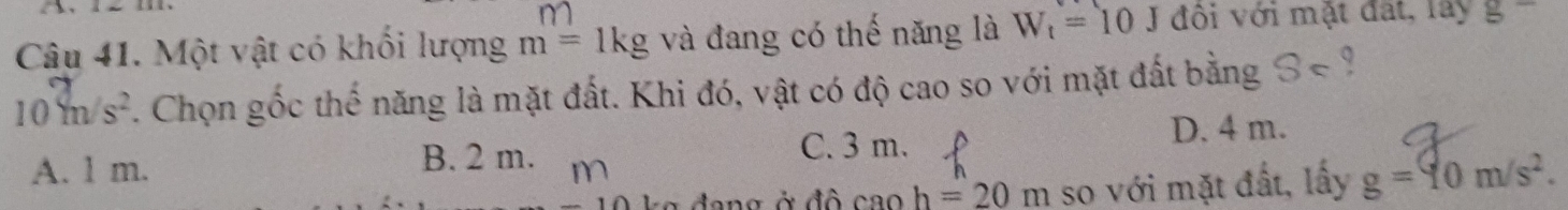 m
Câu 41. Một vật có khối lượng m=1kg và đang có thế năng là W_t=10J đôi với mặt đất, lây g=
10m/s^2. Chọn gốc thể năng là mặt đất. Khi đó, vật có độ cao so với mặt đất bằng S⊂
A. l m. B. 2 m. n C. 3 m. D. 4 m.
ang ở đô caoh=20m so với mặt đất, lấy g=10m/s^2.