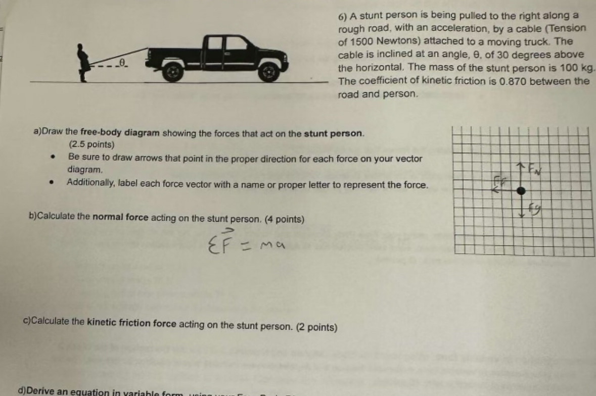A stunt person is being pulled to the right along a
gh road, with an acceleration, by a cable (Tension
1500 Newtons) attached to a moving truck. The 
le is inclined at an angle, θ, of 30 degrees above 
horizontal. The mass of the stunt person is 100 kg. 
coefficient of kinetic friction is 0.870 between the 
d and person. 
a)Draw the free-body diagram showing the forces that act on the stunt person. 
(2.5 points) 
Be sure to draw arrows that point in the proper direction for each force on your vector 
diagram. 
Additionally, label each force vector with a name or proper letter to represent the force. 
b)Calculate the normal force acting on the stunt person. (4 points) 
c)Calculate the kinetic friction force acting on the stunt person. (2 points) 
d)Derive an equation in variable form