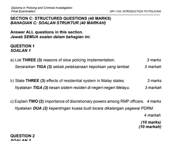 Diploma in Policing and Criminal Investigation 
Final Examination DPI 1103: INTRODUCTION TO POLICING 
SECTION C: STRUCTURED QUESTIONS (40 MARKS) 
BAHAGIAN C: SOALAN STRUKTUR (40 MARKAH) 
Answer ALL questions in this section. 
Jawab SEMUA soalan dalam bahagian ini. 
QUESTION 1 
SOALAN 1 
a) List THREE (3) reasons of slow policing implementation. 3 marks 
Senaraikan TIGA (3) sebab pelaksanaan kepolisan yang lambat. 3 markah 
b) State THREE (3) effects of residential system in Malay states. 3 marks 
Nyatakan TIGA (3) kesan sistem residen di negeri-negeri Melayu. 3 markah 
c) Explain TWO (2) importance of discretionary powers among RMP officers. 4 marks 
Nyatakan DUA (2) kepentingan kuasa budi bicara dikalangan pegawai PDRM. 
4 markah 
(10 marks) 
(10 markah) 
QUESTION 2