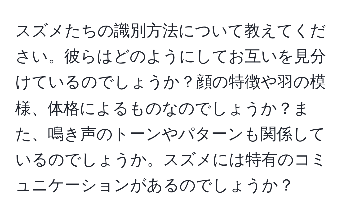 スズメたちの識別方法について教えてください。彼らはどのようにしてお互いを見分けているのでしょうか？顔の特徴や羽の模様、体格によるものなのでしょうか？また、鳴き声のトーンやパターンも関係しているのでしょうか。スズメには特有のコミュニケーションがあるのでしょうか？