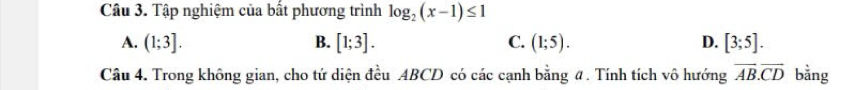 Tập nghiệm của bất phương trình log _2(x-1)≤ 1
A. (1;3]. B. [1;3]. C. (1;5). D. [3;5]. 
Câu 4. Trong không gian, cho tứ diện đều ABCD có các cạnh bằng #. Tính tích vô hướng overline AB.overline CD bằng