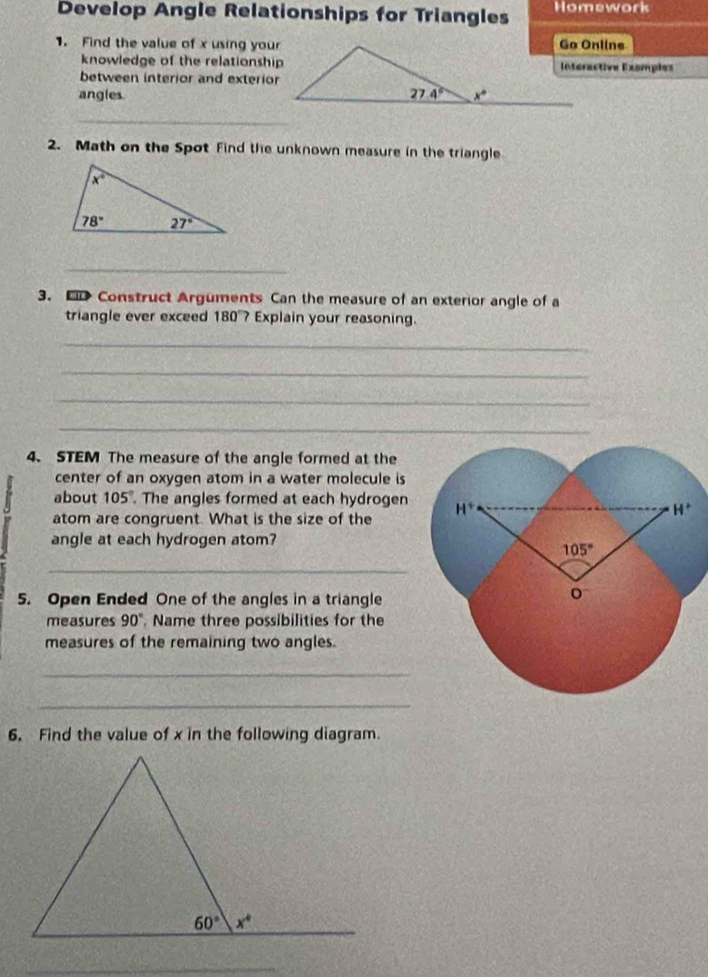 Develop Angle Relationships for Triangles Homework
1. Find the value of x using your
knowledge of the relationshipInteractive Exomples
between interior and exterior
angles 
_
2. Math on the Spot Find the unknown measure in the triangle
_
3. Fl Construct Arguments Can the measure of an exterior angle of a
triangle ever exceed 180°? Explain your reasoning.
_
_
_
_
4. STEM The measure of the angle formed at the
center of an oxygen atom in a water molecule is
about 105°. The angles formed at each hydrogen
atom are congruent. What is the size of the 
angle at each hydrogen atom?
_
5. Open Ended One of the angles in a triangle
measures 90° , Name three possibilities for the
measures of the remaining two angles.
_
_
6. Find the value of x in the following diagram.