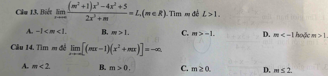 Biết limlimits _xto +∈fty  ((m^2+1)x^3-4x^2+5)/2x^3+m =L,(m∈ R). ìm m để L>1.
A. -1 . B. m>1. C. m>-1. D. m hoặc m>1
Câu 14. Tìm m đề limlimits _xto -∈fty [(mx-1)(x^2+mx)]=-∈fty.
A. m<2</tex>. B. m>0. C. m≥ 0. D. m≤ 2.