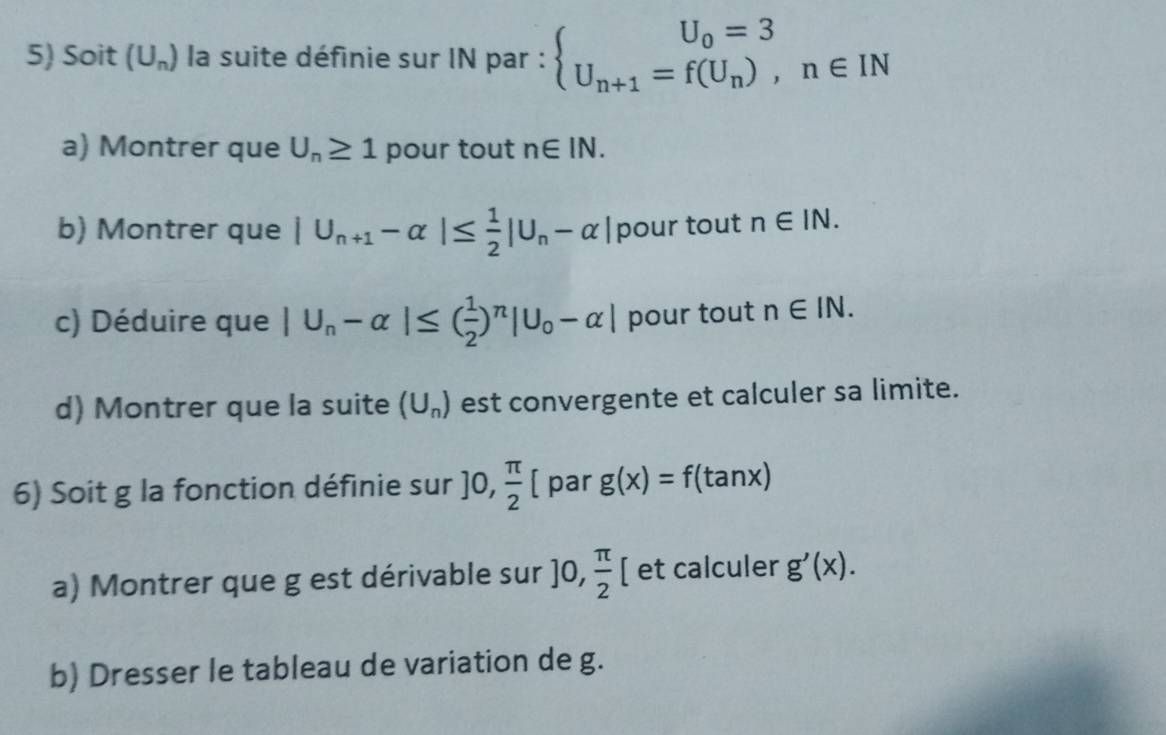 Soit (U_n) la suite définie sur IN par : beginarrayl U_0=3 U_n+1=f(U_n),n∈ INendarray.
a) Montrer que U_n≥ 1 pour tout n∈ IN. 
b) Montrer que |U_n+1-alpha |≤  1/2 |U_n-alpha | pour tout n∈ IN. 
c) Déduire que |U_n-alpha |≤ ( 1/2 )^n|U_0-alpha | pour tout n∈ IN. 
d) Montrer que la suite (U_n) est convergente et calculer sa limite. 
6) Soit g la fonction définie sur ]0, π /2  [ par g(x)=f(tan x)
a) Montrer que g est dérivable sur ]0, π /2 [ et calculer g'(x). 
b) Dresser le tableau de variation de g.