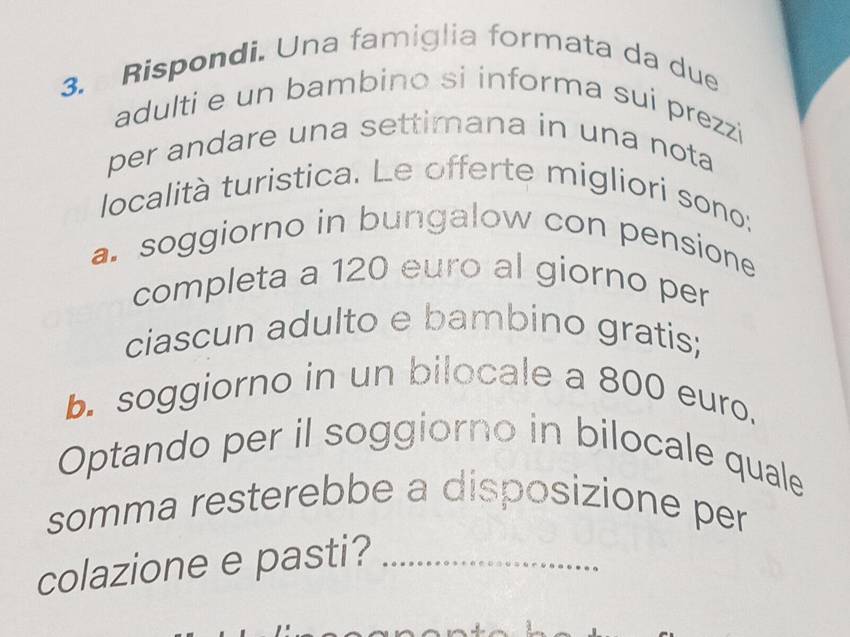 Rispondi. Una famiglia formata da due 
adulti e un bambino si informa sui prezzi 
per andare una settimana in una nota 
località turistica. Le offerte migliori sono: 
a. soggiorno in bungalow con pensione 
completa a 120 euro al giorno per 
ciascun adulto e bambino gratis; 
b. soggiorno in un bilocale a 800 euro. 
Optando per il soggiorno in bilocale quale 
somma resterebbe a disposizione per 
colazione e pasti?_