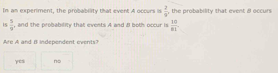 In an experiment, the probability that event A occurs is  2/9  , the probability that event B occurs
is  5/9  , and the probability that events A and B both occur is  10/81 . 
Are A and B independent events?
yes no