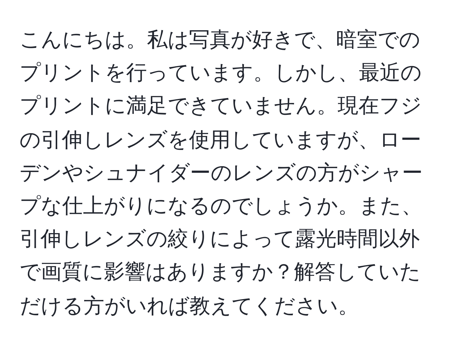 こんにちは。私は写真が好きで、暗室でのプリントを行っています。しかし、最近のプリントに満足できていません。現在フジの引伸しレンズを使用していますが、ローデンやシュナイダーのレンズの方がシャープな仕上がりになるのでしょうか。また、引伸しレンズの絞りによって露光時間以外で画質に影響はありますか？解答していただける方がいれば教えてください。