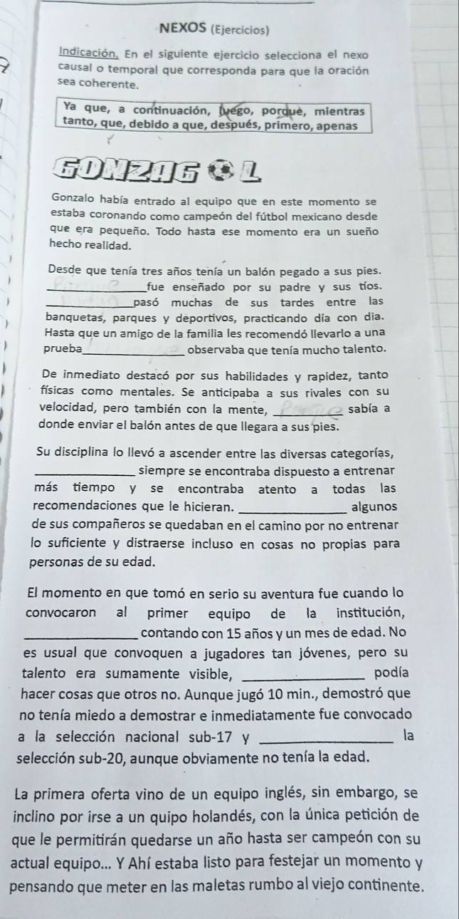 NEXOS (Ejercícios)
Indicación. En el siguiente ejercicio selecciona el nexo
causal o temporal que corresponda para que la oración
sea coherente.
Ya que, a continuación, luego, porque, mientras
tanto, que, debido a que, después, primero, apenas
GOnZAG O L
Gonzalo había entrado al equipo que en este momento se
estaba coronando como campeón del fútbol mexicano desde
que era pequeño. Todo hasta ese momento era un sueño
hecho realidad.
Desde que tenía tres años tenía un balón pegado a sus pies.
_fue enseñado por su padre y sus tíos.
_pasó muchas de sus tardes entre las
banquetas, parques y deportivos, practicando día con dia.
Hasta que un amigo de la familia les recomendó llevarlo a una
prueba_ observaba que tenía mucho talento.
De inmediato destacó por sus habilidades y rapidez, tanto
físicas como mentales. Se anticipaba a sus rivales con su
velocidad, pero también con la mente, _sabía a
donde enviar el balón antes de que llegara a sus pies.
Su disciplina lo llevó a ascender entre las diversas categorías,
_siempre se encontraba dispuesto a entrenar
más tiempo y se encontraba atento a todas las
recomendaciones que le hicieran. _algunos
de sus compañeros se quedaban en el camino por no entrenar
lo suficiente y distraerse incluso en cosas no propias para
personas de su edad.
El momento en que tomó en serio su aventura fue cuando lo
convocaron al primer equipo de la institución,
_contando con 15 años y un mes de edad. No
es usual que convoquen a jugadores tan jóvenes, pero su
talento era sumamente visible, _podía
hacer cosas que otros no. Aunque jugó 10 min., demostró que
no tenía miedo a demostrar e inmediatamente fue convocado
a la selección nacional sub-17 y _la
selección sub-20, aunque obviamente no tenía la edad.
La primera oferta vino de un equipo inglés, sin embargo, se
inclino por irse a un quipo holandés, con la única petición de
que le permitirán quedarse un año hasta ser campeón con su
actual equipo... Y Ahí estaba listo para festejar un momento y
pensando que meter en las maletas rumbo al viejo continente.