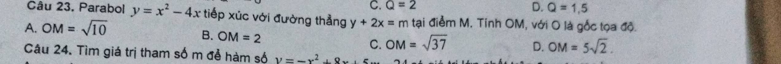 Q=2 D. Q=1,5
Câu 23. Parabol y=x^2-4x tiếp xúc với đường thẳng y+2x=m tại điểm M. Tính OM, với O là gốc tọa độ.
A. OM=sqrt(10)
B. OM=2
C. OM=sqrt(37) D. OM=5sqrt(2). 
Câu 24. Tìm giá trị tham số m để hàm số y=-x^2+9