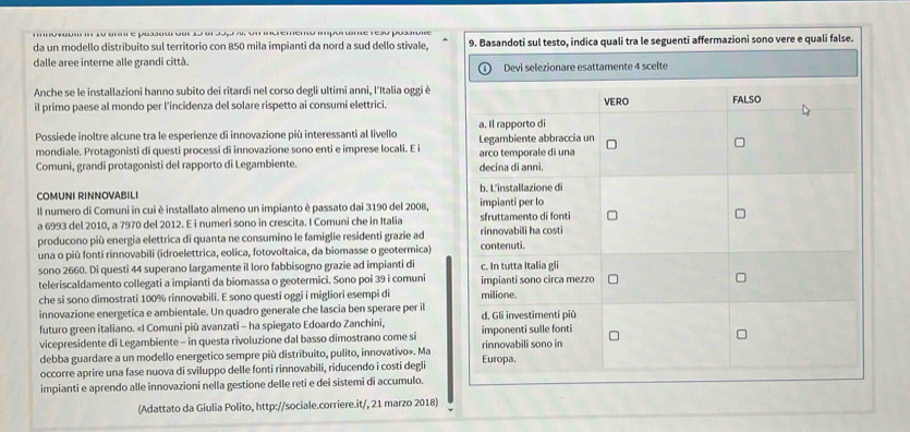 otgu'  lu anm e pussuw due l dl Jop  un  uemenw ipu me resu posiune
da un modello distribuito sul territorio con 850 mila impianti da nord a sud dello stivale. 9. Basandoti sul testo, indica quali tra le seguenti affermazioni sono vere e quali false.
dalle aree interne alle grandi città. Devi selezionare esattamente 4 scelte
Anche se le installazioni hanno subito dei ritardi nel corso degli ultimi anni, l'Italia oggi è
il primo paese al mondo per l'incidenza del solare rispetto ai consumi elettrici. VERO FALSO
Possiede inoltre alcune tra le esperienze di innovazione più interessanti al livello a. Il rapporto di
mondiale. Protagonisti di questi processi di innovazione sono enti e imprese locali. E i Legambiente abbraccia un
Comuni, grandi protagonisti del rapporto di Legambiente. decina di anni. arco temporale di una
COMUNI RINNOVABILI b. L'installazione di
Il numero di Comuni in cui è installato almeno un impianto è passato dai 3190 del 2008, impianti per lo
a 6993 del 2010, a 7970 del 2012. E i numeri sono in crescita. I Comuni che in Italia sfruttamento di fonti
producono più energia elettrica di quanta ne consumino le famiglie residenti grazie ad rinnovabili ha costi
una o più fonti rinnovabili (idroelettrica, eolica, fotovoltaica, da biomasse o geotermica) contenuti.
sono 2660. Di questi 44 superano largamente il loro fabbisogno grazie ad impianti di c. In tutta Italia gli
teleriscaldamento collegati a impianti da biomassa o geotermici. Sono poi 39 i comuni impianti sono circa mezzo
che si sono dimostrati 100% rinnovabili. E sono questi oggi i migliori esempi di milione.
innovazione energetica e ambientale. Un quadro generale che lascia ben sperare per il
futuro green italiano. «I Comuni più avanzati - ha spiegato Edoardo Zanchini, d. Gli investimenti più
vicepresidente di Legambiente - in questa rivoluzione dal basso dimostrano come si imponenti sulle fonti
debba guardare a un modello energetico sempre più distribuito, pulito, innovativo». Ma rinnovabili sono in
occorre aprire una fase nuova di sviluppo delle fonti rinnovabili, riducendo i costi degli Europa.
impianti e aprendo alle innovazioni nella gestione delle reti e dei sistemi di accumulo.
(Adattato da Giulia Polito, http://sociale.corriere.it/, 21 marzo 2018)