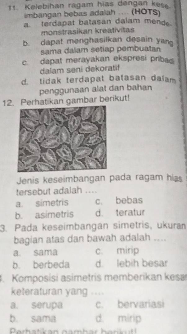 Kelebihan ragam hias dengan kese
imbangan bebas adalah .... (HOTS)
a. terdapat batasan dalam mend
monstrasikan kreativitas
b. dapat menghasilkan desain yan
sama dalam setiap pembuatan
c. dapat merayakan ekspresi pribadi
dalam seni dekoratif
d. tidak terdapat batasan dalam
penggunaan alat dan bahan
12. Perhatikan gambar berikut!
Jenis keseimbangan pada ragam hias
tersebut adalah ....
a. simetris c. bebas
b. asimetris d. teratur
3. Pada keseimbangan simetris, ukuran
bagian atas dan bawah adalah ....
a. sama c. mirip
b. berbeda d. lebih besar
4. Komposisi asimetris memberikan kesa
keteraturan yang ....
a. serupa c. bervariasi
b. sama d. mirip
Parhatkan namhar hann t