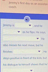 Jeremy's first day as an assistan 
coach. 
Jeremy is , and he 
as he flips. He says, 
He 
also misses his next move, but he 
finishes . He 
stays positive in front of the kids, but 
his dialogue to himself shows that he'