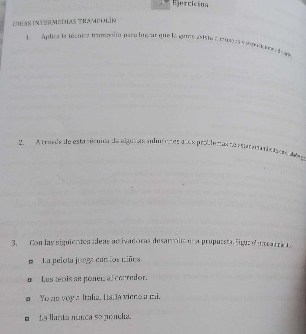 Ejercicios 
IDEAS INTERMEDIAS TRAMPOLÍN 
1. Aplica la técnica trampolín para lograr que la gente asista a museos y exposiciones de arte. 
2. A través de esta técnica da algunas soluciones a los problemas de estacionamiento en ciudades gra 
3. Con las siguientes ideas activadoras desarrolla una propuesta. Sigue el procedimiento. 
* La pelota juega con los niños. 
■ Los tenis se ponen al corredor. 
* Yo no voy a Italia. Italia viene a mí. 
■ La llanta nunca se poncha.