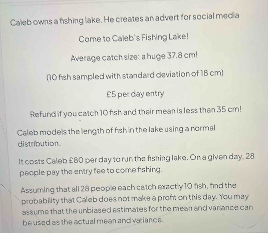 Caleb owns a fishing lake. He creates an advert for social media 
Come to Caleb's Fishing Lake! 
Average catch size: a huge 37.8 cm! 
(10 fish sampled with standard deviation of 18 cm)
£5 per day entry 
Refund if you catch 10 fish and their mean is less than 35 cm! 
Caleb models the length of fish in the lake using a normal 
distribution. 
It costs Caleb £80 per day to run the fishing lake. On a given day, 28
people pay the entry fee to come fishing. 
Assuming that all 28 people each catch exactly 10 fish, find the 
probability that Caleb does not make a profıt on this day. You may 
assume that the unbiased estimates for the mean and variance can 
be used as the actual mean and variance.