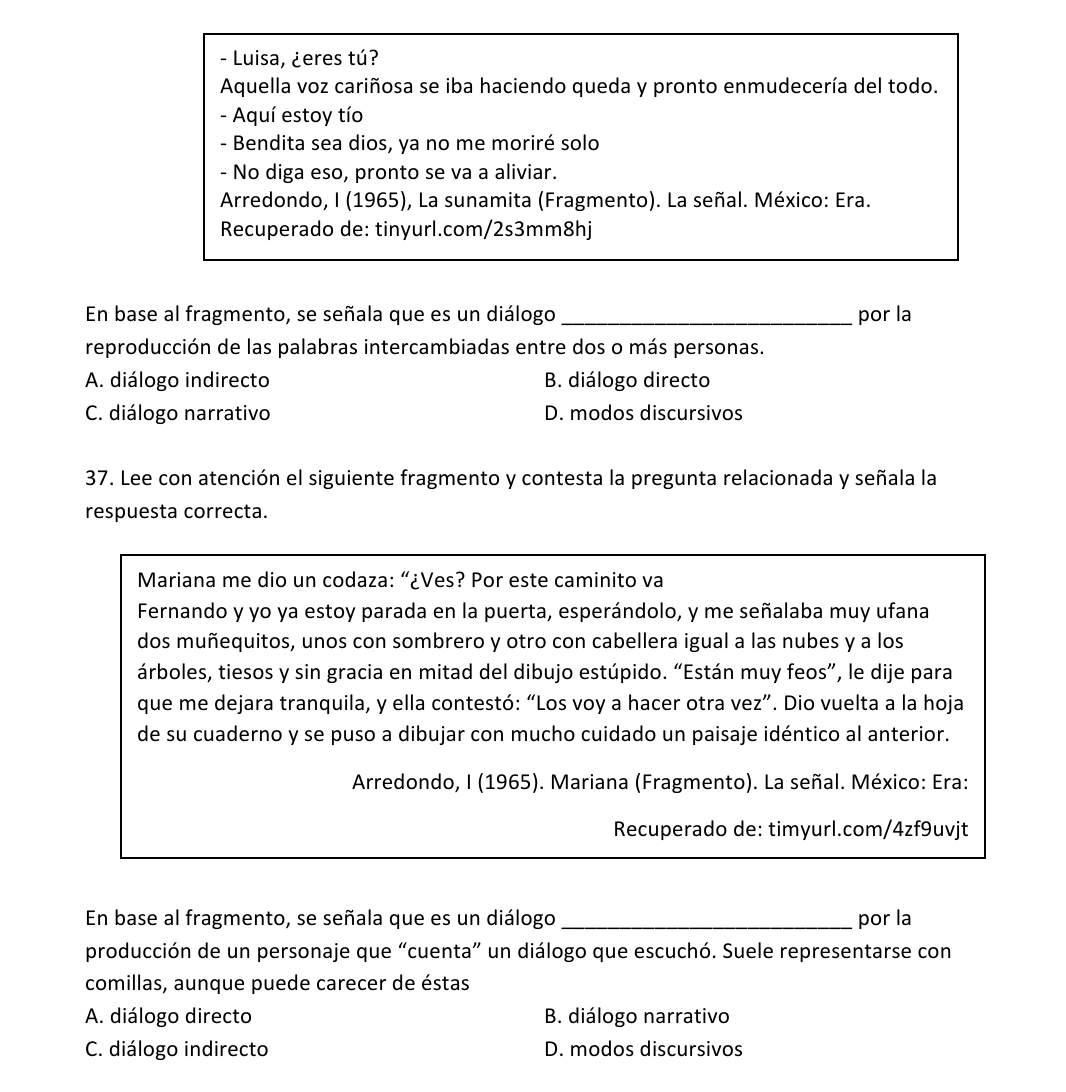 Luisa, ¿eres tú?
Aquella voz cariñosa se iba haciendo queda y pronto enmudecería del todo.
- Aquí estoy tío
- Bendita sea dios, ya no me moriré solo
- No diga eso, pronto se va a aliviar.
Arredondo, I (1965), La sunamita (Fragmento). La señal. México: Era.
Recuperado de: tinyurl.com/2s3mm8hj
En base al fragmento, se señala que es un diálogo _por la
reproducción de las palabras intercambiadas entre dos o más personas.
A. diálogo indirecto B. diálogo directo
C. diálogo narrativo D. modos discursivos
37. Lee con atención el siguiente fragmento y contesta la pregunta relacionada y señala la
respuesta correcta.
Mariana me dio un codaza: “¿Ves? Por este caminito va
Fernando y yo ya estoy parada en la puerta, esperándolo, y me señalaba muy ufana
dos muñequitos, unos con sombrero y otro con cabellera igual a las nubes y a los
árboles, tiesos y sin gracia en mitad del dibujo estúpido. “Están muy feos”, le dije para
que me dejara tranquila, y ella contestó: “Los voy a hacer otra vez”. Dio vuelta a la hoja
de su cuaderno y se puso a dibujar con mucho cuidado un paisaje idéntico al anterior.
Arredondo, I (1965). Mariana (Fragmento). La señal. México: Era:
Recuperado de: timyurl.com/4zf9uvjt
En base al fragmento, se señala que es un diálogo _por la
producción de un personaje que “cuenta” un diálogo que escuchó. Suele representarse con
comillas, aunque puede carecer de éstas
A. diálogo directo B. diálogo narrativo
C. diálogo indirecto D. modos discursivos