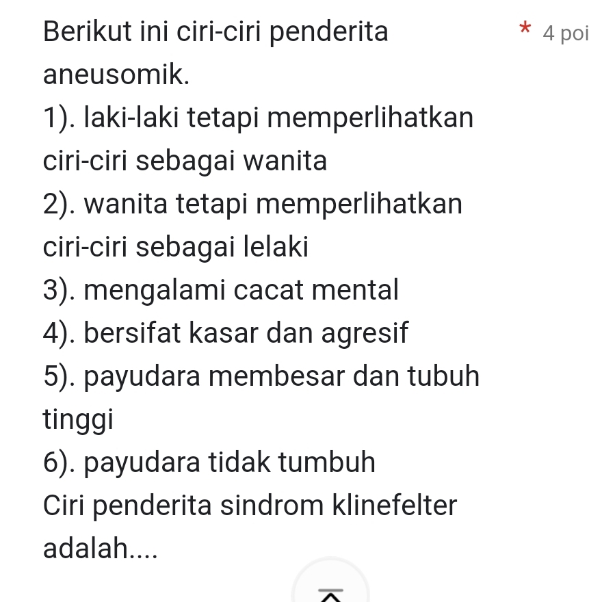 Berikut ini ciri-ciri penderita * 4 poi 
aneusomik. 
1). laki-laki tetapi memperlihatkan 
ciri-ciri sebagai wanita 
2). wanita tetapi memperlihatkan 
ciri-ciri sebagai lelaki 
3). mengalami cacat mental 
4). bersifat kasar dan agresif 
5). payudara membesar dan tubuh 
tinggi 
6). payudara tidak tumbuh 
Ciri penderita sindrom klinefelter 
adalah....