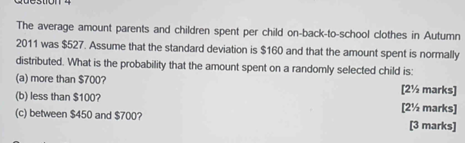 The average amount parents and children spent per child on-back-to-school clothes in Autumn 
2011 was $527. Assume that the standard deviation is $160 and that the amount spent is normally 
distributed. What is the probability that the amount spent on a randomly selected child is: 
(a) more than $700? [2½ marks] 
(b) less than $100? [2½ marks] 
(c) between $450 and $700? 
[3 marks]