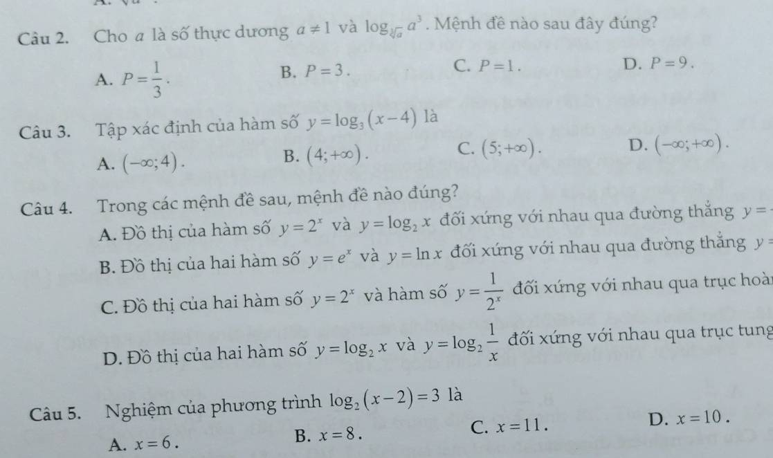 Cho a là số thực dương a!= 1 và log _sqrt[3](a)a^3. Mệnh đề nào sau đây đúng?
A. P= 1/3 .
C.
B. P=3. P=1. D. P=9. 
Câu 3. Tập xác định của hàm số y=log _3(x-4) là
C. (5;+∈fty ). D. (-∈fty ;+∈fty ).
A. (-∈fty ;4).
B. (4;+∈fty ). 
Câu 4. Trong các mệnh đề sau, mệnh đề nào đúng?
A. Đồ thị của hàm số y=2^x và y=log _2x đối xứng với nhau qua đường thắng y=
B. Đồ thị của hai hàm số y=e^x và y=ln x đối xứng với nhau qua đường thắng y=
C. Đồ thị của hai hàm số y=2^x và hàm số y= 1/2^x  đối xứng với nhau qua trục hoài
D. Đồ thị của hai hàm số y=log _2x và y=log _2 1/x  đối xứng với nhau qua trục tung
Câu 5. Nghiệm của phương trình log _2(x-2)=3 là
C. x=11.
D. x=10.
A. x=6. 
B. x=8.