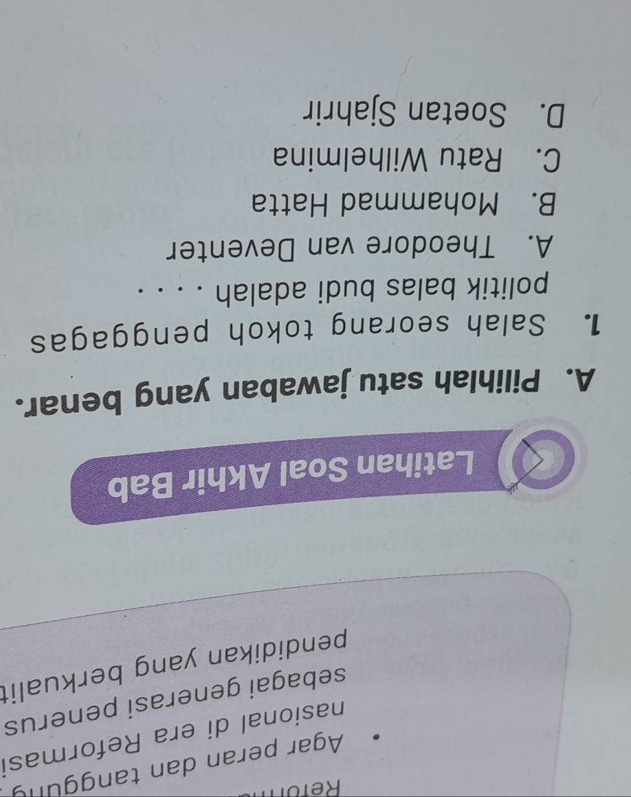Refor
Agar peran dan tanggung
nasional di era Reformasi
sebagai generasi penerus
pendidikan yang berkualit
Latihan Soal Akhir Bab
A. Pilihlah satu jawaban yang benar.
1. Salah seorang tokoh penggagas
politik balas budi adalah . . . .
A. Theodore van Deventer
B. Mohammad Hatta
C. Ratu Wilhelmina
D. Soetan Sjahrir