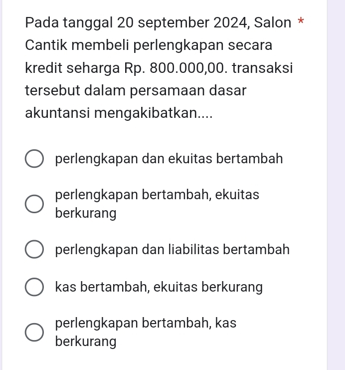 Pada tanggal 20 september 2024, Salon *
Cantik membeli perlengkapan secara
kredit seharga Rp. 800.000,00. transaksi
tersebut dalam persamaan dasar
akuntansi mengakibatkan....
perlengkapan dan ekuitas bertambah
perlengkapan bertambah, ekuitas
berkurang
perlengkapan dan liabilitas bertambah
kas bertambah, ekuitas berkurang
perlengkapan bertambah, kas
berkurang