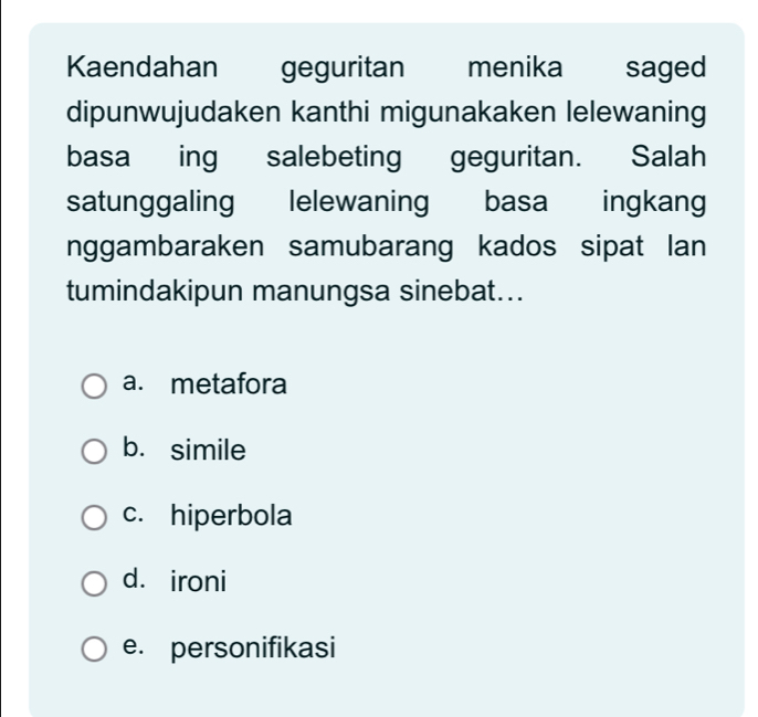 Kaendahan geguritan menika saged
dipunwujudaken kanthi migunakaken lelewaning
basa ing salebeting geguritan. Salah
satunggaling lelewaning basa ingkang
nggambaraken samubarang kados sipat lan
tumindakipun manungsa sinebat...
a. metafora
b. simile
c. hiperbola
d. ironi
e. personifikasi