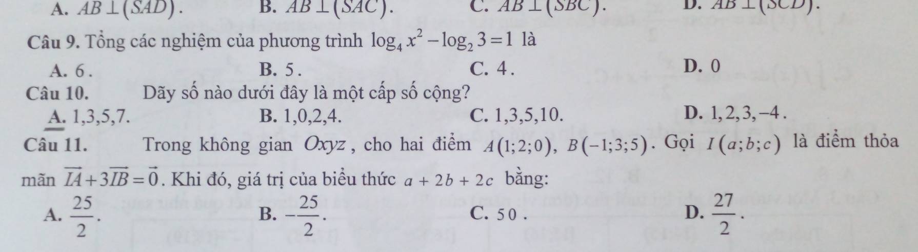 A. AB⊥ (SAD). B. AB⊥ (SAC). C. AB⊥ (SBC). AB⊥ (XD). 
Câu 9. Tổng các nghiệm của phương trình log _4x^2-log _23=11a
A. 6. B. 5. C. 4. D. 0
Câu 10. Dãy số nào dưới đây là một cấp số cộng?
A. 1, 3, 5, 7. B. 1, 0, 2, 4. C. 1, 3, 5, 10. D. 1, 2, 3, −4.
Câu 11. Trong không gian Oxyz , cho hai điểm A(1;2;0), B(-1;3;5). Gọi I(a;b;c) là điểm thỏa
mãn vector IA+3vector IB=vector 0. Khi đó, giá trị của biểu thức a+2b+2c bằng:
A.  25/2 . - 25/2 . C. 5 0. D.  27/2 . 
B.