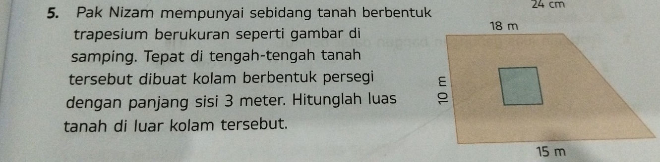 24 cm
5. Pak Nizam mempunyai sebidang tanah berbentuk 
trapesium berukuran seperti gambar di 
samping. Tepat di tengah-tengah tanah 
tersebut dibuat kolam berbentuk persegi 
dengan panjang sisi 3 meter. Hitunglah luas 
tanah di luar kolam tersebut.