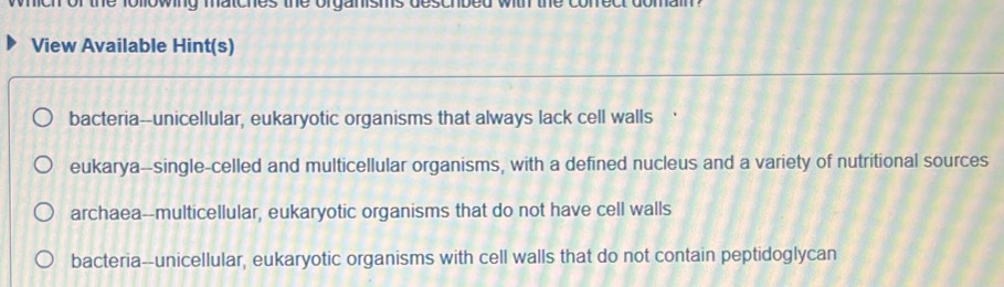 0owng 1
View Available Hint(s)
bacteria--unicellular, eukaryotic organisms that always lack cell walls
eukarya--single-celled and multicellular organisms, with a defined nucleus and a variety of nutritional sources
archaea--multicellular, eukaryotic organisms that do not have cell walls
bacteria--unicellular, eukaryotic organisms with cell walls that do not contain peptidoglycan