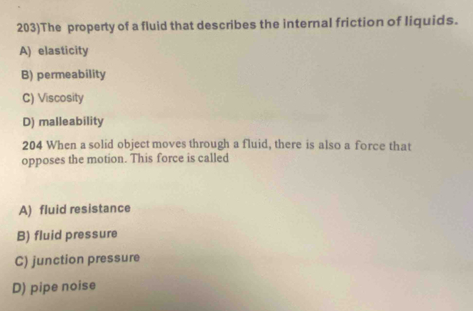 203)The property of a fluid that describes the internal friction of liquids.
A) elasticity
B) permeability
C) Viscosity
D) malleability
204 When a solid object moves through a fluid, there is also a force that
opposes the motion. This force is called
A) fluid resistance
B) fluid pressure
C) junction pressure
D) pipe noise