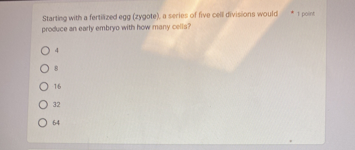 Starting with a fertilized egg (zygote), a series of five cell divisions would * 1 point
produce an early embryo with how many cells?
4
8
16
32
64