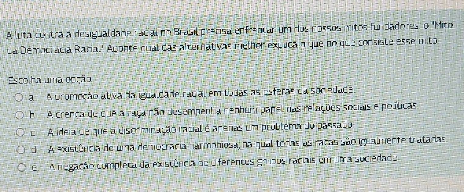 A luta contra a desigualdade racial no Brasil precisa enfrentar um dos nossos mitos fundadores: o "Mito
da Democracia Racial" Aponte qual das alternativas melhor explica o que no que consiste esse mito
Escolha uma opção
a A promoção ativa da igualdade racial em todas as esferas da sociedade
b A crença de que a raça não desempenha nenhum papel nas relações sociais e políticas
cA ideia de que a discriminação racial é apenas um problema do passado
de A existência de uma democracia harmoniosa, na qual todas as raças são igualmente tratadas.
e A negação completa da existência de diferentes grupos raciais em uma sociedade