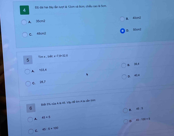 4 Độ dài hai đáy lần lượt là 12cm và 8cm; chiều cao là 5cm.
B. 40cm2
A. 35cm2
D. 50cm2
C. 48cm2
Tim x , biết: x-7,8=32,6
5
B. 39,4
A. 103,4
D. 40,4
C. 28,7
Biết 5% của A là 45. Vậy để tìm A ta cần tính:
6
B. 45:5
A. 45* 5
D. 45:100* 5
C. 45:5* 100