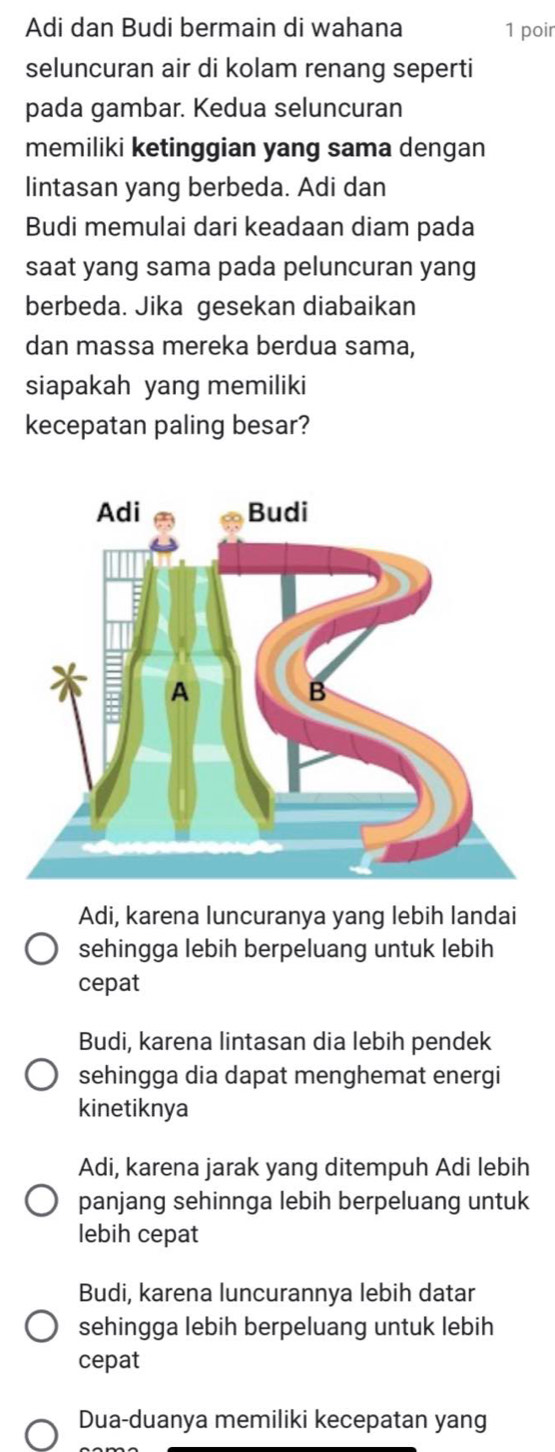 Adi dan Budi bermain di wahana 1 poir
seluncuran air di kolam renang seperti
pada gambar. Kedua seluncuran
memiliki ketinggian yang sama dengan
lintasan yang berbeda. Adi dan
Budi memulai dari keadaan diam pada
saat yang sama pada peluncuran yang
berbeda. Jika gesekan diabaikan
dan massa mereka berdua sama,
siapakah yang memiliki
kecepatan paling besar?
Adi, karena luncuranya yang lebih landai
sehingga lebih berpeluang untuk lebih
cepat
Budi, karena lintasan dia lebih pendek
sehingga dia dapat menghemat energi
kinetiknya
Adi, karena jarak yang ditempuh Adi lebih
panjang sehinnga lebih berpeluang untuk
lebih cepat
Budi, karena luncurannya lebih datar
sehingga lebih berpeluang untuk lebih
cepat
Dua-duanya memiliki kecepatan yang