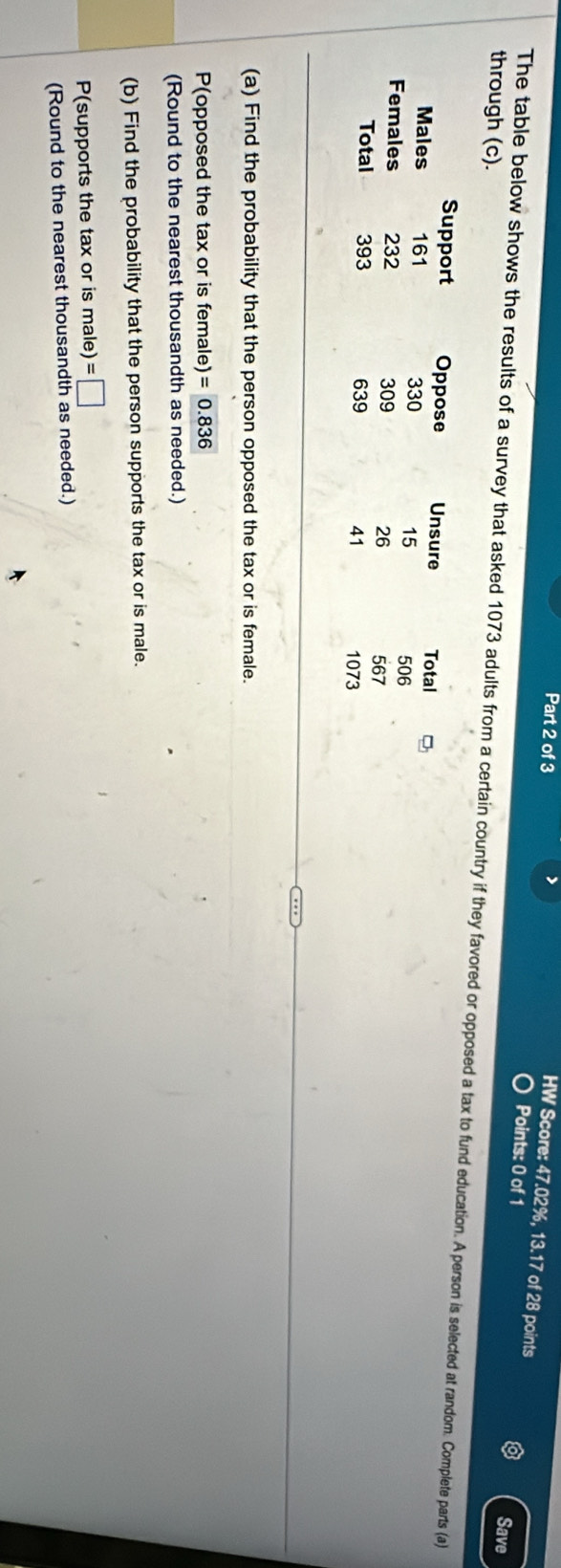 > 
HW Score: 47.02%, 13.17 of 28 points 
Points: 0 of 1 Save 
through (c). 
The table below shows the results of a survey that asked 1073 adults from a certain country if they favored or opposed a tax to fund education. A person is selected at random. Complete parts (a) 
Support Oppose Unsure Total 
Males 161 330 15
506
Females 232 309 26
567
Total 393 639 41
1073
(a) Find the probability that the person opposed the tax or is female. 
P(opposed the tax or is female) =0.836
(Round to the nearest thousandth as needed.) 
(b) Find the probability that the person supports the tax or is male. 
P(supports the tax or is male) =□
(Round to the nearest thousandth as needed.)