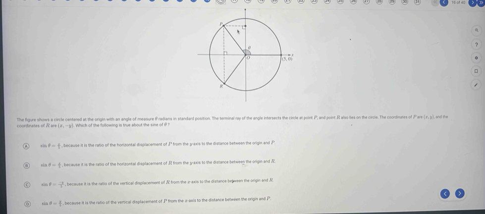 of 40
a
?
。

The figure shows a circle centered at the origin with an angle of measure θradians in standard position. The terminal ray of the angle intersects the circle at point P, and point R also lies on the circle. The coordinates of P are (x,y) I, and the
coordinates of R are (x,-y). Which of the following is true about the sine of θ ?
sin θ = 2/5  , because it is the ratio of the horizontal displacement of P from the y-axis to the distance between the origin and P.
sin θ = x/5  , because it is the ratio of the horizontal displacement of R from the y-axis to the distance between the origin and R.
sin θ = (-3)/5  , because it is the ratio of the vertical displacement of R from the z-axis to the distance be ween the origin and R
sin θ = y/5  , because it is the ratio of the vertical displacement of  P from the x-axis to the distance between the origin and P.