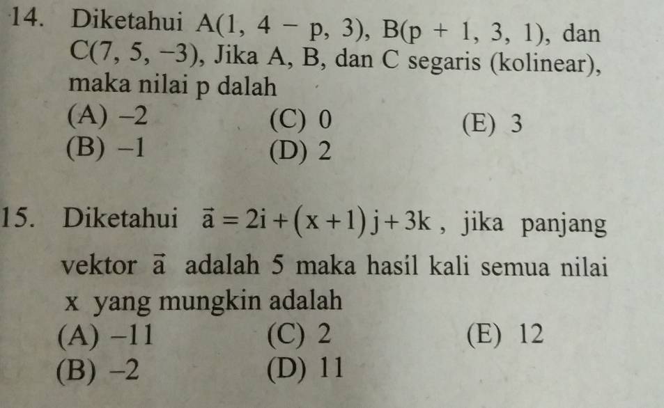 Diketahui A(1,4-p,3), B(p+1,3,1) , dan
C(7,5,-3) , Jika A, B, dan C segaris (kolinear),
maka nilai p dalah
(A) -2 (C) 0 (E) 3
(B) -1 (D) 2
15. Diketahui vector a=2i+(x+1)j+3k , jika panjang
vektor vector a adalah 5 maka hasil kali semua nilai
x yang mungkin adalah
(A) −11 (C) 2 (E) 12
(B) -2 (D) 11