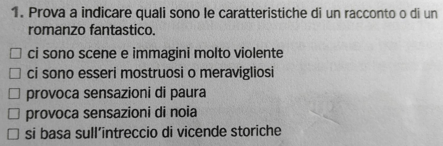 Prova a indicare quali sono le caratteristiche di un racconto o di un
romanzo fantastico.
ci sono scene e immagini molto violente
ci sono esseri mostruosi o meravigliosi
provoca sensazioni di paura
provoca sensazioni di noia
si basa sull’intreccio di vicende storiche