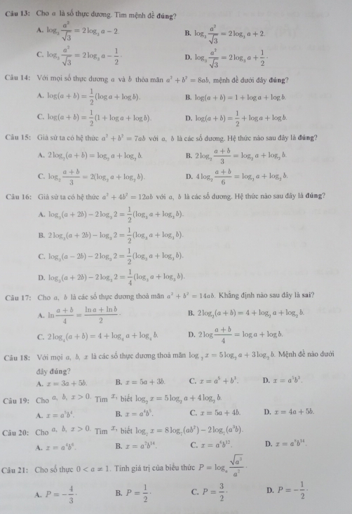 Cho α là số thực đương. Tìm mệnh đề đúng?
A. log _3 a^2/sqrt(3) =2log _3a-2 B. log _3 a^2/sqrt(3) =2log _3a+2
C. log _3 a^2/sqrt(3) =2log _3a- 1/2 . D. log _3 a^2/sqrt(3) =2log _3a+ 1/2 ·
Câu 14: Với mọi số thực dương a và b thỏa mãn a^2+b^2=8ab mệnh đề dưới đây đúng?
A. log (a+b)= 1/2 (log a+log b). B. log (a+b)=1+log a+log b.
C. log (a+b)= 1/2 (1+log a+log b). D. log (a+b)= 1/2 +log a+log b.
Câu 15: Giả sử ta có hxi thức a^2+b^2=7ab với σ, b là các số dương. Hệ thức nào sau đây là đúng?
A. 2log _2(a+b)=log _2a+log _2b B. 2log _2 (a+b)/3 =log _2a+log _2b.
C. log _2 (a+b)/3 =2(log _2a+log _2b). D. 4log _2 (a+b)/6 =log _3a+log _2b.
Câu 16: Giả sử ta có hhat ? thức a^2+4b^2=12ab với a, δ là các số đương. Hệ thức nào sau đây là đúng?
A. log _3(a+2b)-2log _32= 1/2 (log _3a+log _3b).
B. 2log _3(a+2b)-log _32= 1/2 (log _3a+log _3b).
C. log _2(a-2b)-2log _32= 1/2 (log _3a+log _3b).
D. log _3(a+2b)-2log _32= 1/4 (log _3a+log _3b).
Câu 17: Choσ, δ là các số thực dương thoả mãn a^2+b^2=14ab. Khẳng định nào sau đây là sai?
A. ln  (a+b)/4 = (ln a+ln b)/2 · B. 2log _2(a+b)=4+log _2a+log _2b.
C. 2log _4(a+b)=4+log _4a+log _4b. D. 2log  (a+b)/4 =log a+log b.
Câu 18: Với mọi a, b, π là các số thực đương thoả mãn log _2x=5log _2a+3log _2b 6. Mệnh đề nào dưới
đây đúng?
A. x=3a+5b. B. x=5a+3b. C. x=a^5+b^3. D. x=a^5b^3.
Câu 19: Cho ,a,b,x>0.Tim^x * biết log _2x=5log _2a+4log _2b
A. x=a^5b^4. B. x=a^4b^5. C. x=5a+4b. D. x=4a+5b.
Câu 20: C _10a,b,x>0._Tim T biết log _7x=8log _7(ab^2)-2log _7(a^3b).
A. x=a^4b^6. B. x=a^7b^(14). C. x=a^6b^(12). D. x=a^kb^(14).
Câu 21: Cho số thực 0. Tính giá trị của biểu thức P=log _a sqrt(a^3)/a^2 ·
A. P=- 4/3 · B. P= 1/2 · C. P= 3/2 · D. P=- 1/2 ·