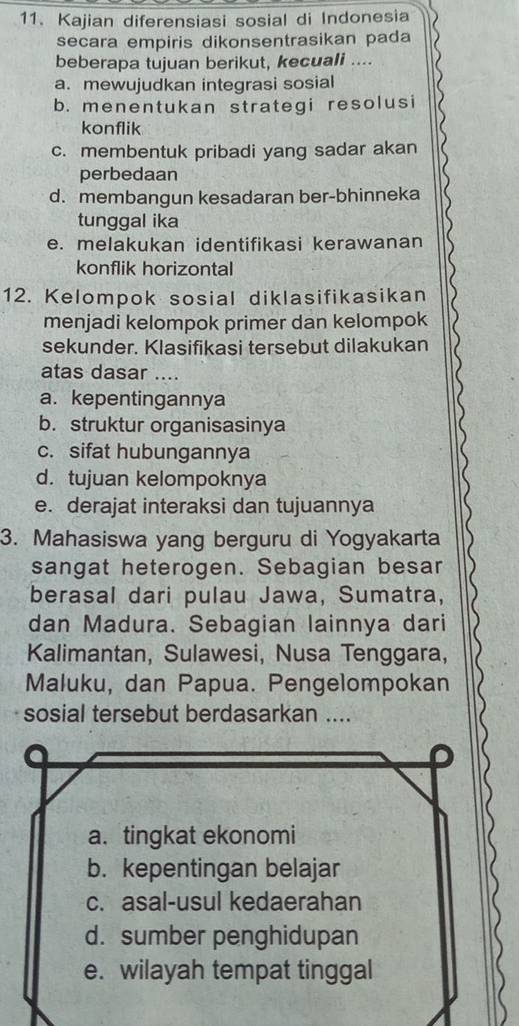 Kajian diferensiasi sosial di Indonesia
secara empiris dikonsentrasikan pada
beberapa tujuan berikut, kecuali ....
a. mewujudkan integrasi sosial
b. menentukan strategi resolusi
konflik
c. membentuk pribadi yang sadar akan
perbedaan
d. membangun kesadaran ber-bhinneka
tunggal ika
e. melakukan identifikasi kerawanan
konflik horizontal
12. Kelompok sosial diklasifikasikan
menjadi kelompok primer dan kelompok
sekunder. Klasifikasi tersebut dilakukan
atas dasar ....
a. kepentingannya
b. struktur organisasinya
c. sifat hubungannya
d. tujuan kelompoknya
e. derajat interaksi dan tujuannya
3. Mahasiswa yang berguru di Yogyakarta
sangat heterogen. Sebagian besar
berasal dari pulau Jawa, Sumatra,
dan Madura. Sebagian lainnya dari
Kalimantan, Sulawesi, Nusa Tenggara,
Maluku, dan Papua. Pengelompokan
sosial tersebut berdasarkan ....
a. tingkat ekonomi
b. kepentingan belajar
c. asal-usul kedaerahan
d. sumber penghidupan
e. wilayah tempat tinggal