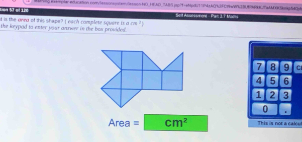 tion 57 of 120 Self Assessment - Part 3.7 Mams
it is the area of this shape? ( each complete square is acm^2
the keypad to enter your answer in the box provided.
7 8 9 Cl
4 5 6
1 2 3
0 .
Area = cm^2 This is not a calcu