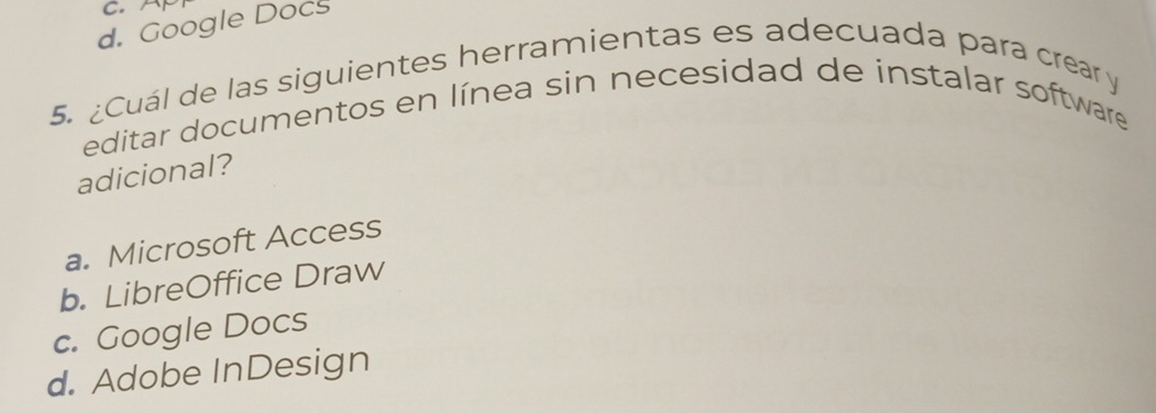 A
d. Google Docs
5. ¿Cuál de las siguientes herramientas es adecuada para crear y
editar documentos en línea sin necesidad de instalar software
adicional?
a. Microsoft Access
b. LibreOffice Draw
c. Google Docs
d. Adobe InDesign