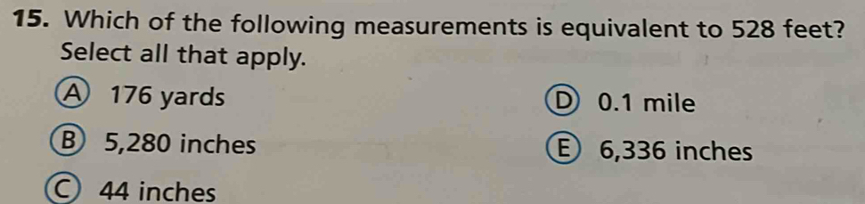 Which of the following measurements is equivalent to 528 feet?
Select all that apply.
A 176 yards D 0.1 mile
B 5,280 inches E 6,336 inches
C 44 inches