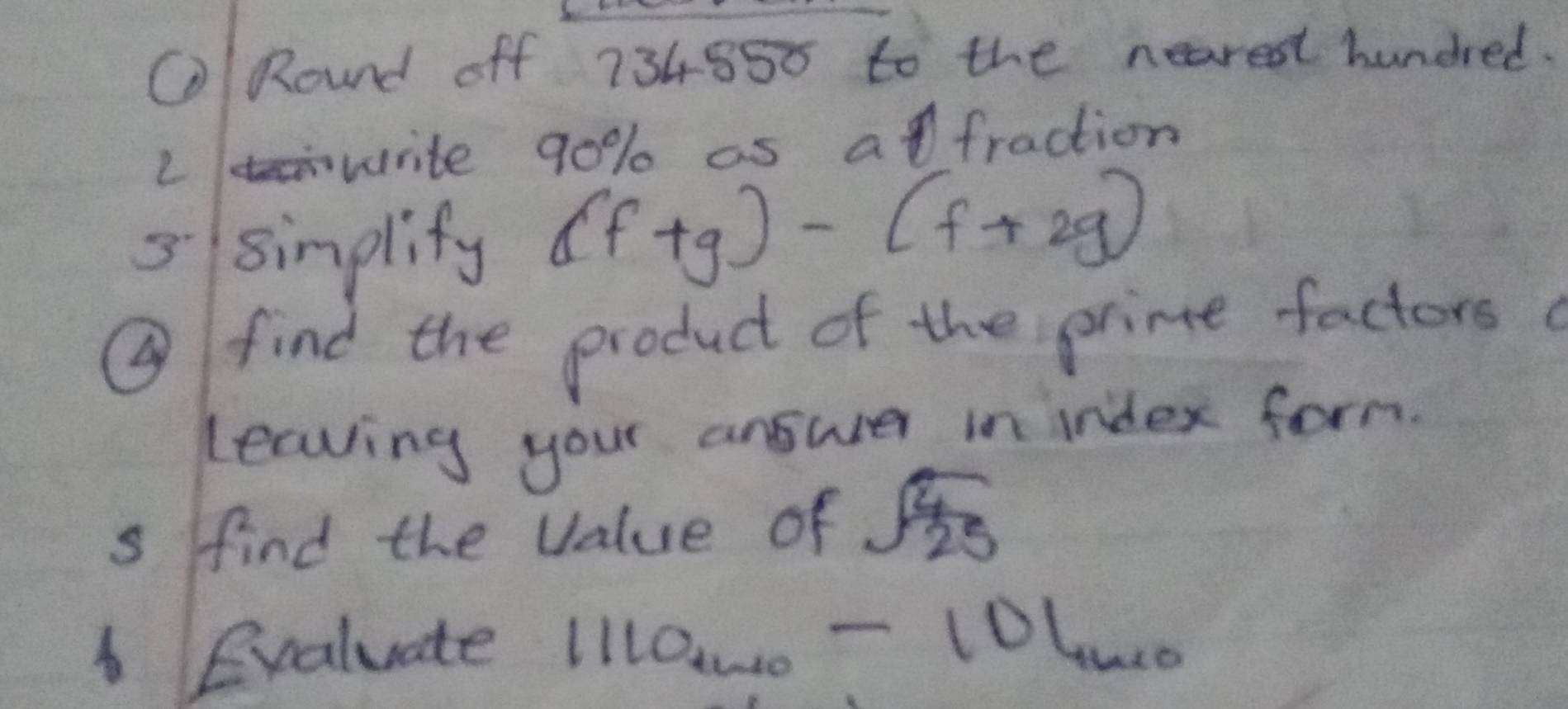 ORound off 734850 to the nearest hundred. 
L write 90% as afraction 
5 sinplify (f+g)-(f+2g)
⑨ find the product of the prime factors 
leaving your answer in index form. 
s find the value of sqrt(frac 4)25
Evaluate 1110u_rsim 0-101_1