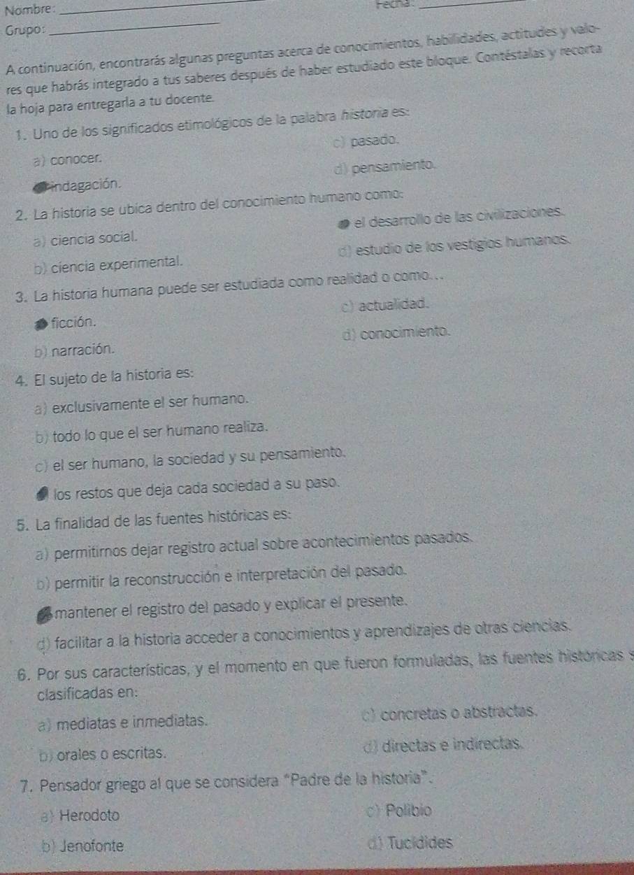 Nombre: _Ferha_
Grupo:
_
A continuación, encontrarás algunas preguntas acerca de conocimientos, habilidades, actitudes y valo-
res que habrás integrado a tus saberes después de haber estudiado este bloque. Contéstalas y recorta
la hoja para entregarla a tu docente.
1. Uno de los significados etimológicos de la palabra historia es:
a) conocer. c) pasado.
Lindagación. d) pensamiento.
2. La historia se ubica dentro del conocimiento humano como:
a) ciencia social. el desarrollo de las civilizaciones.
b) ciencia experimental. d) estudio de los vestigios humanos.
3. La historia humana puede ser estudiada como realidad o como...
ficción. c) actualidad.
b) narración. d) conocimiento.
4. El sujeto de la historia es:
a) exclusivamente el ser humano.
b) todo lo que el ser humano realiza.
c) el ser humano, la sociedad y su pensamiento.
los restos que deja cada sociedad a su paso.
5. La finalidad de las fuentes históricas es:
a) permitirnos dejar registro actual sobre acontecimientos pasados.
b) permitir la reconstrucción e interpretación del pasado.
a mantener el registro del pasado y explicar el presente.
d) facilitar a la historia acceder a conocimientos y aprendizajes de otras ciencias.
6. Por sus características, y el momento en que fueron formuladas, las fuentes históricas se
clasificadas en:
a) mediatas e inmediatas. ) concretas o abstractas.
b) orales o escritas. () directas e indirectas.
7. Pensador griego al que se considera “Padre de la historia”.
a Herodoto c)Polibio
b) Jenofonte d) Tucídides