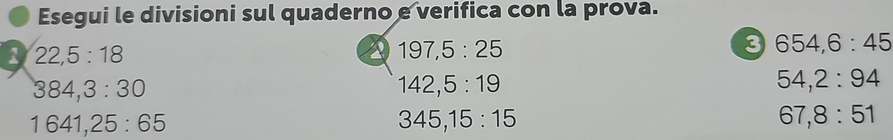 Esegui le divisioni sul quaderno e verifica con la prova. 
1 22, 5:18
2 197, 5:25
3 654, 6:45
384, 3:30
142, 5:19
54, 2:94
1641, 25:65
345, 15:15
67, 8:51