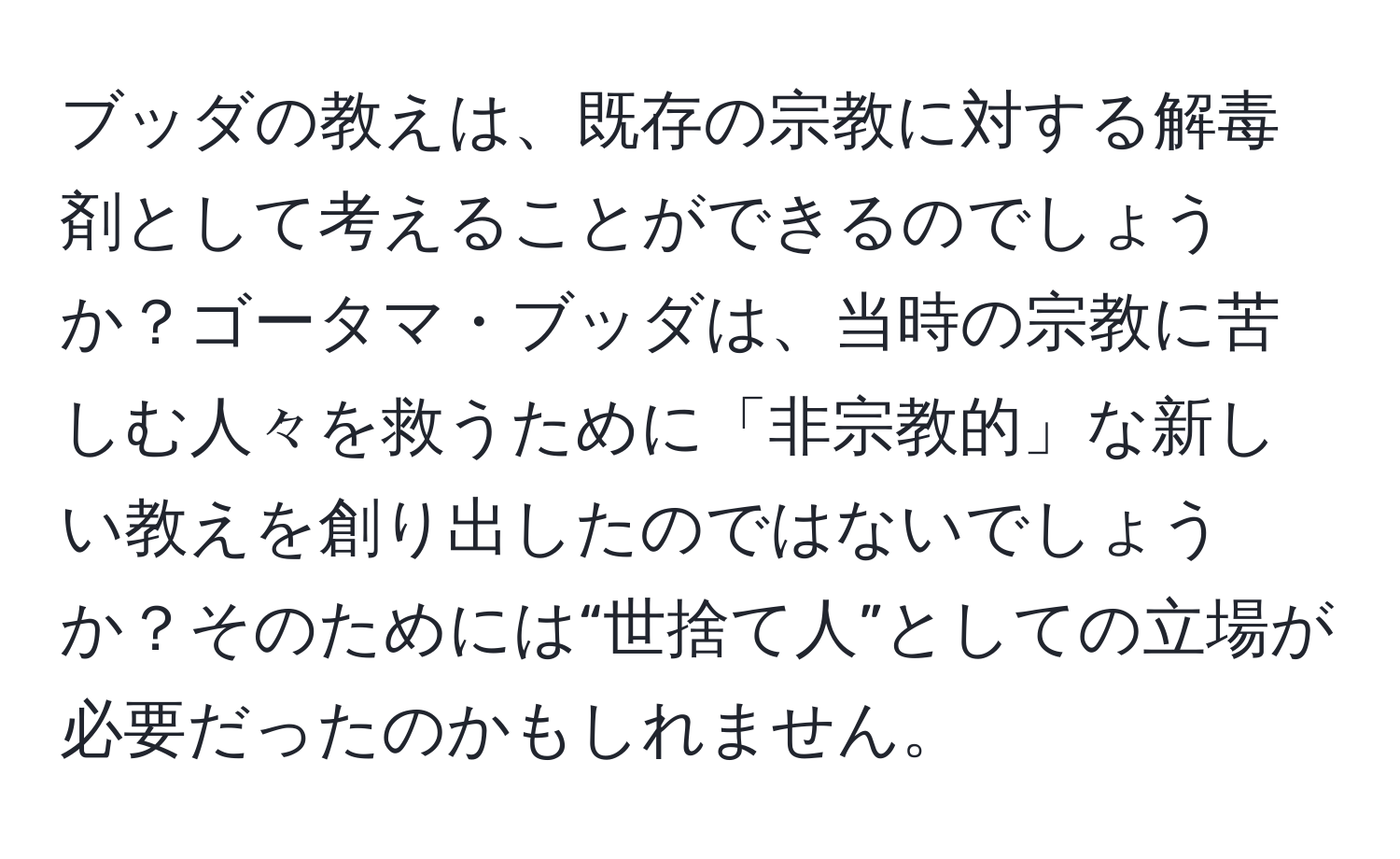 ブッダの教えは、既存の宗教に対する解毒剤として考えることができるのでしょうか？ゴータマ・ブッダは、当時の宗教に苦しむ人々を救うために「非宗教的」な新しい教えを創り出したのではないでしょうか？そのためには“世捨て人”としての立場が必要だったのかもしれません。